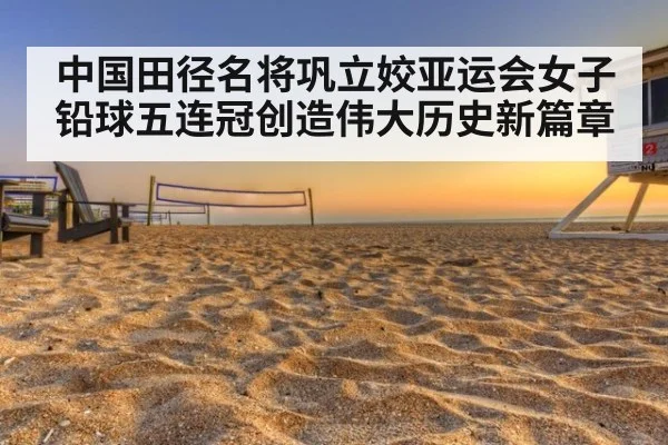中国田径名将巩立姣亚运会女子铅球五连冠创造伟大历史新篇章